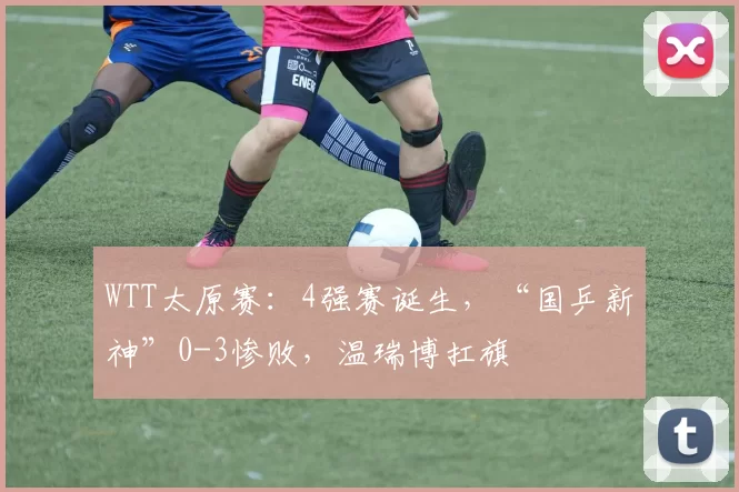 WTT太原赛：4强赛诞生，“国乒新神”0-3惨败，温瑞博扛旗