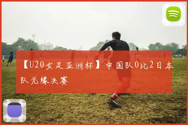 【U20女足亚洲杯】中国队0比2日本队无缘决赛