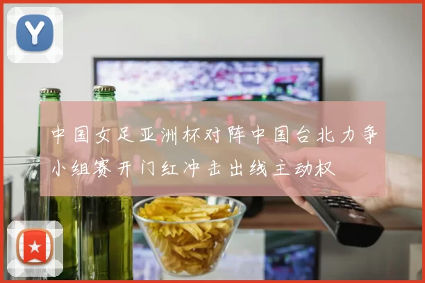 中国女足亚洲杯对阵中国台北力争小组赛开门红冲击出线主动权