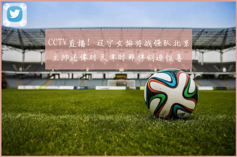 CCTV直播！辽宁女排将战强队北京 主帅还像对天津时那样创造惊喜