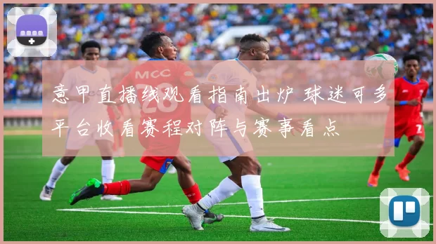 意甲直播线观看指南出炉 球迷可多平台收看赛程对阵与赛事看点