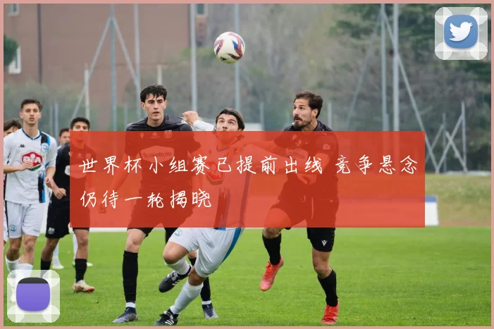 世界杯小组赛已提前出线 竞争悬念仍待一轮揭晓