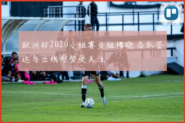 欧洲杯2020小组赛分组揭晓 各队签运与出线形势受关注