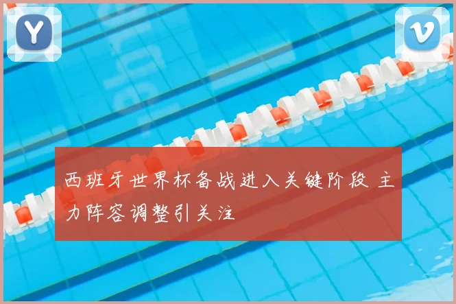 西班牙世界杯备战进入关键阶段 主力阵容调整引关注