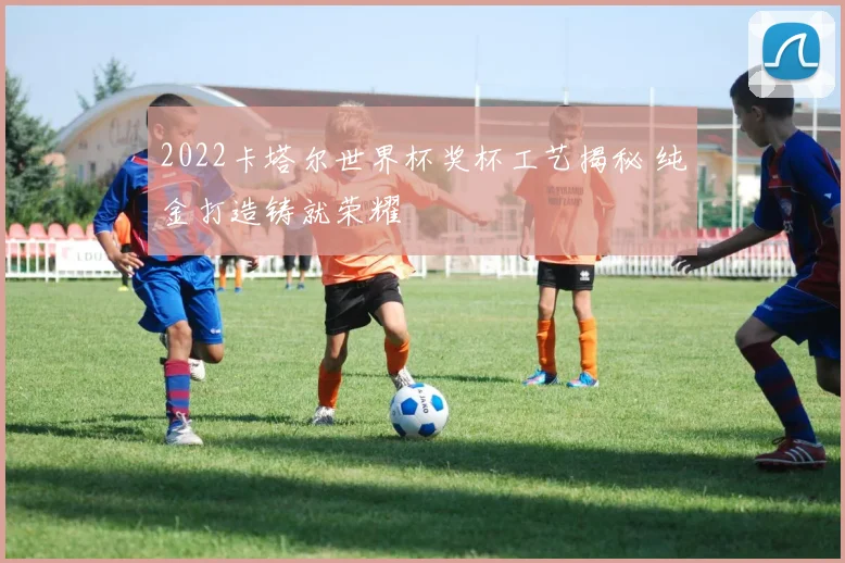 2022卡塔尔世界杯奖杯工艺揭秘 纯金打造铸就荣耀