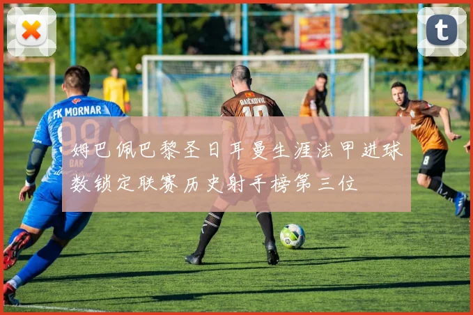 姆巴佩巴黎圣日耳曼生涯法甲进球数锁定联赛历史射手榜第三位