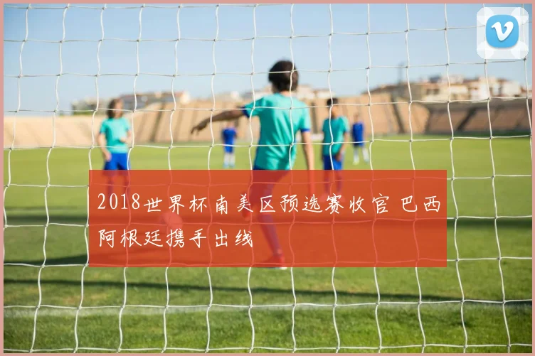 2018世界杯南美区预选赛收官 巴西阿根廷携手出线