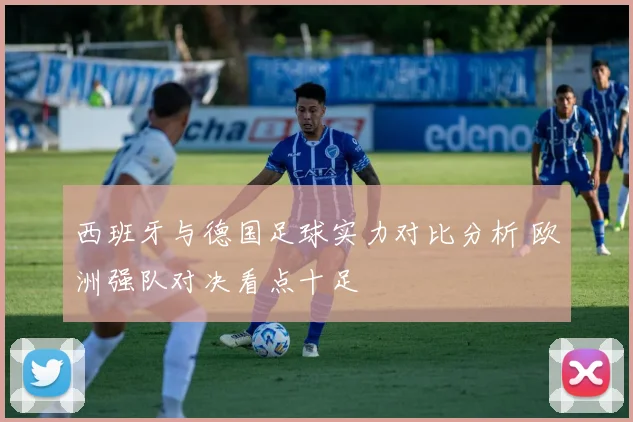 西班牙与德国足球实力对比分析 欧洲强队对决看点十足