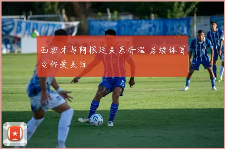 西班牙与阿根廷关系升温 后续体育合作受关注