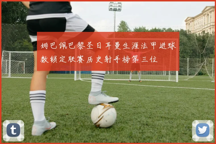 姆巴佩巴黎圣日耳曼生涯法甲进球数锁定联赛历史射手榜第三位