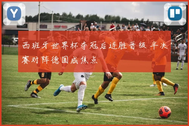 西班牙世界杯夺冠后连胜晋级 半决赛对阵德国成焦点