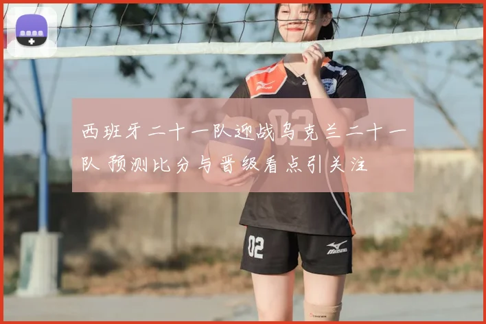 西班牙二十一队迎战乌克兰二十一队 预测比分与晋级看点引关注