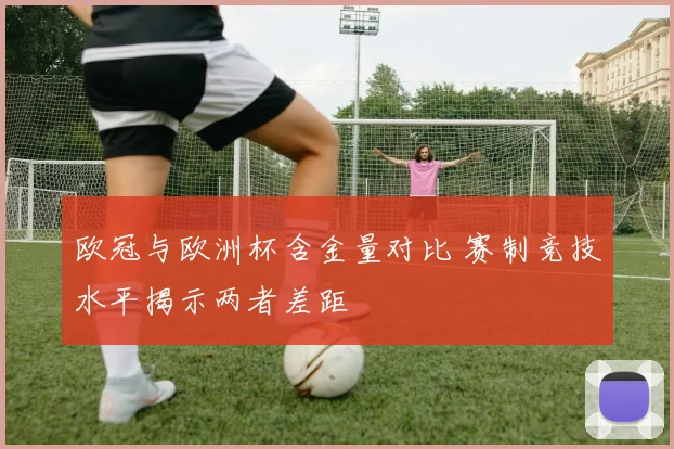 欧冠与欧洲杯含金量对比 赛制竞技水平揭示两者差距