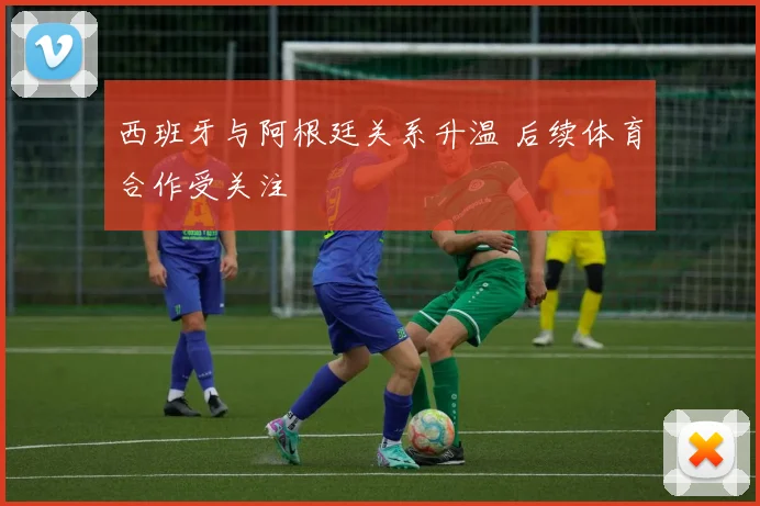 西班牙与阿根廷关系升温 后续体育合作受关注
